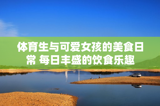 体育生与可爱女孩的美食日常 每日丰盛的饮食乐趣