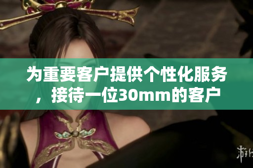 为重要客户提供个性化服务，接待一位30mm的客户