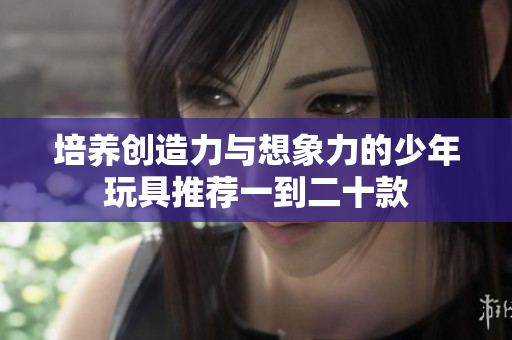 培养创造力与想象力的少年玩具推荐一到二十款