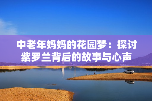 中老年妈妈的花园梦：探讨紫罗兰背后的故事与心声