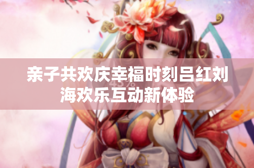 亲子共欢庆幸福时刻吕红刘海欢乐互动新体验