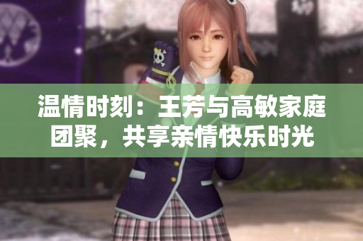 温情时刻：王芳与高敏家庭团聚，共享亲情快乐时光