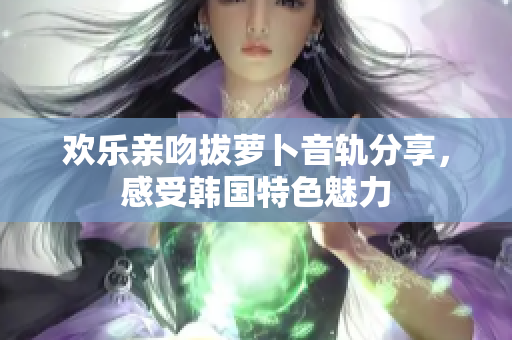 欢乐亲吻拔萝卜音轨分享，感受韩国特色魅力