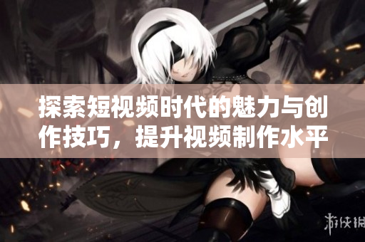 探索短视频时代的魅力与创作技巧，提升视频制作水平