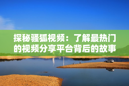 探秘骚狐视频：了解最热门的视频分享平台背后的故事