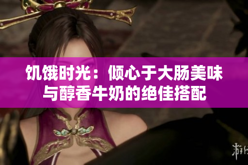 饥饿时光：倾心于大肠美味与醇香牛奶的绝佳搭配