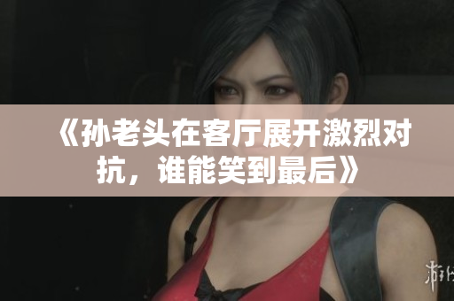 《孙老头在客厅展开激烈对抗，谁能笑到最后》