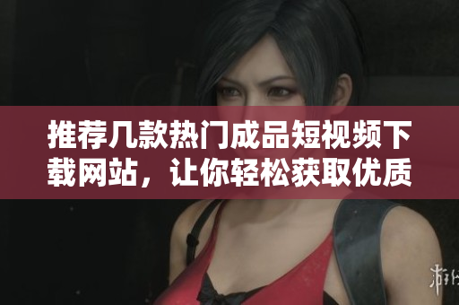 推荐几款热门成品短视频下载网站，让你轻松获取优质内容
