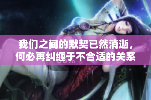 我们之间的默契已然消逝，何必再纠缠于不合适的关系