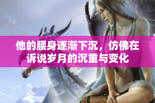 他的腰身逐渐下沉，仿佛在诉说岁月的沉重与变化