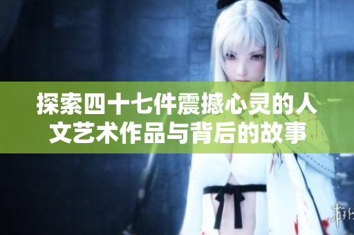 探索四十七件震撼心灵的人文艺术作品与背后的故事