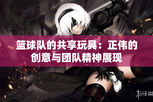 篮球队的共享玩具：正伟的创意与团队精神展现