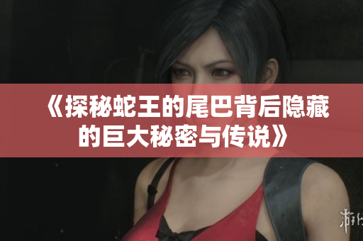 《探秘蛇王的尾巴背后隐藏的巨大秘密与传说》