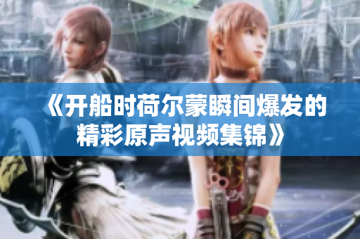 《开船时荷尔蒙瞬间爆发的精彩原声视频集锦》