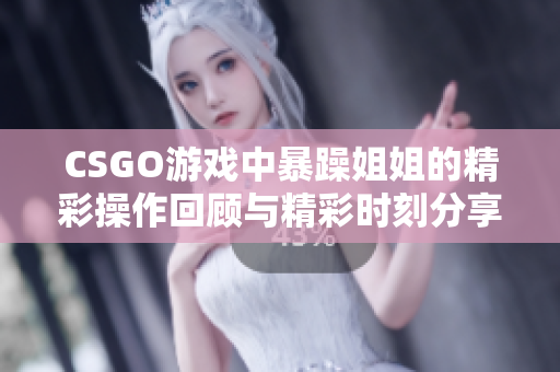 CSGO游戏中暴躁姐姐的精彩操作回顾与精彩时刻分享
