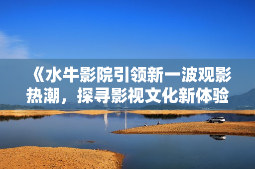 《水牛影院引领新一波观影热潮，探寻影视文化新体验》