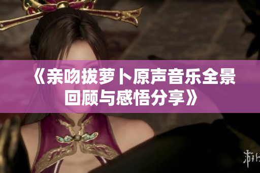 《亲吻拔萝卜原声音乐全景回顾与感悟分享》