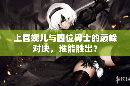上官婉儿与四位男士的巅峰对决，谁能胜出？