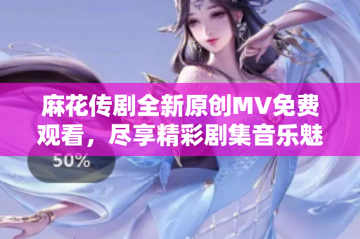麻花传剧全新原创MV免费观看，尽享精彩剧集音乐魅力