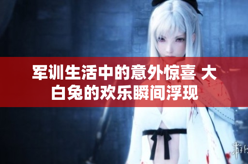 军训生活中的意外惊喜 大白兔的欢乐瞬间浮现