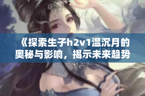 《探索生子h2v1温沉月的奥秘与影响，揭示未来趋势》