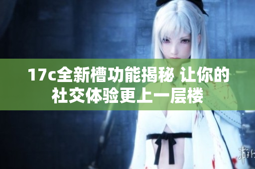 17c全新槽功能揭秘 让你的社交体验更上一层楼