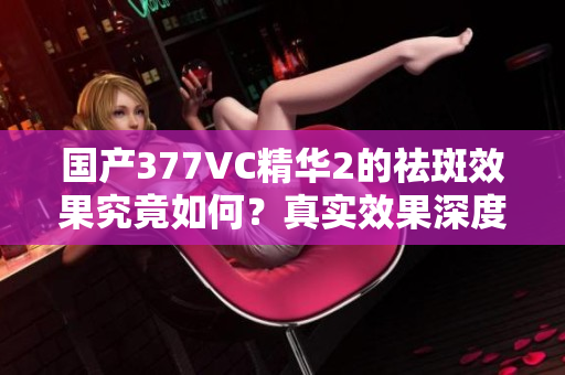 国产377VC精华2的祛斑效果究竟如何？真实效果深度解析！