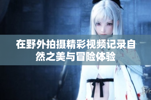 在野外拍摄精彩视频记录自然之美与冒险体验