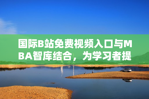 国际B站免费视频入口与MBA智库结合，为学习者提供新选择