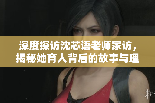 深度探访沈芯语老师家访，揭秘她育人背后的故事与理念