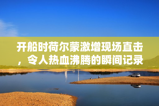 开船时荷尔蒙激增现场直击，令人热血沸腾的瞬间记录