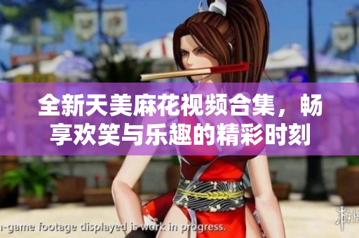 全新天美麻花视频合集，畅享欢笑与乐趣的精彩时刻