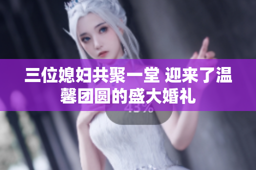 三位媳妇共聚一堂 迎来了温馨团圆的盛大婚礼