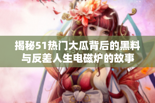 揭秘51热门大瓜背后的黑料与反差人生电磁炉的故事