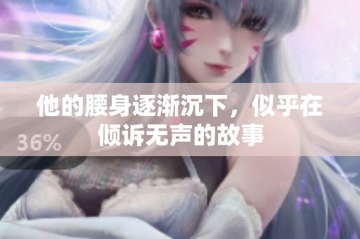他的腰身逐渐沉下，似乎在倾诉无声的故事