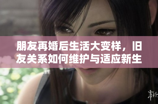 朋友再婚后生活大变样，旧友关系如何维护与适应新生活
