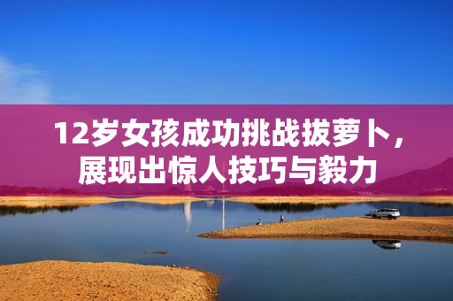 12岁女孩成功挑战拔萝卜，展现出惊人技巧与毅力