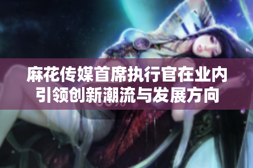 麻花传媒首席执行官在业内引领创新潮流与发展方向
