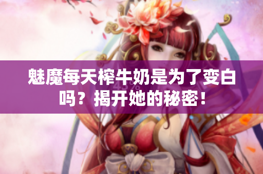 魅魔每天榨牛奶是为了变白吗？揭开她的秘密！