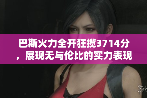 巴斯火力全开狂揽3714分，展现无与伦比的实力表现