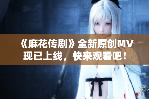 《麻花传剧》全新原创MV现已上线，快来观看吧！