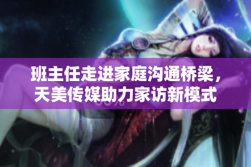班主任走进家庭沟通桥梁，天美传媒助力家访新模式
