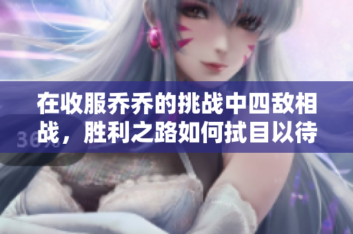 在收服乔乔的挑战中四敌相战，胜利之路如何拭目以待
