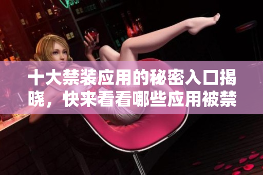 十大禁装应用的秘密入口揭晓，快来看看哪些应用被禁止