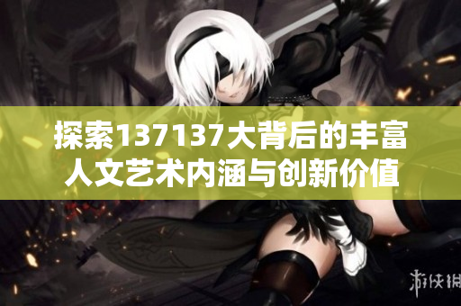 探索137137大背后的丰富人文艺术内涵与创新价值