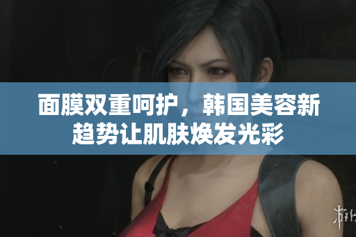 面膜双重呵护，韩国美容新趋势让肌肤焕发光彩