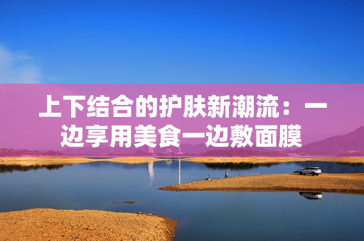上下结合的护肤新潮流：一边享用美食一边敷面膜