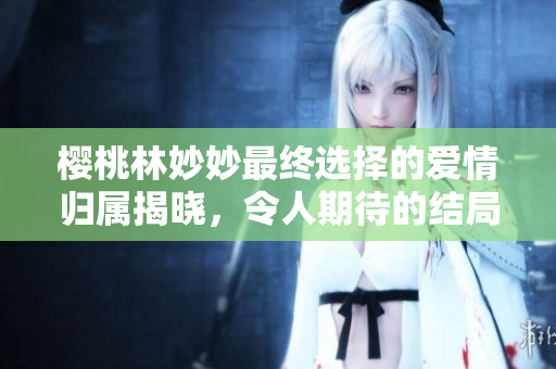 樱桃林妙妙最终选择的爱情归属揭晓，令人期待的结局是？