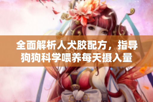 全面解析人犬胶配方，指导狗狗科学喂养每天摄入量