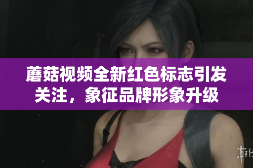 蘑菇视频全新红色标志引发关注，象征品牌形象升级